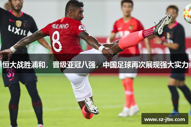 恒大战胜浦和，晋级亚冠八强，中国足球再次展现强大实力