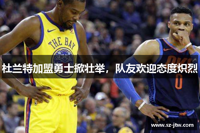 杜兰特加盟勇士掀壮举，队友欢迎态度炽烈