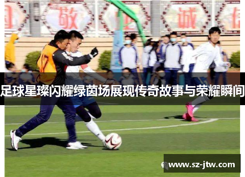 足球星璨闪耀绿茵场展现传奇故事与荣耀瞬间