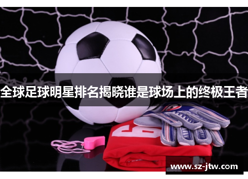 全球足球明星排名揭晓谁是球场上的终极王者