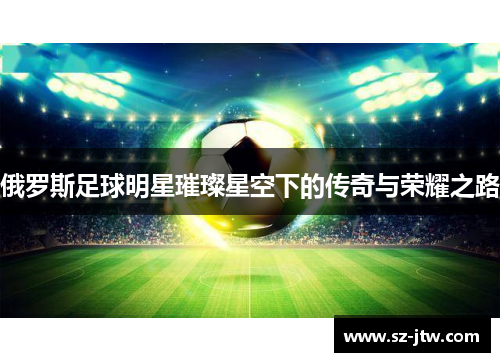 俄罗斯足球明星璀璨星空下的传奇与荣耀之路