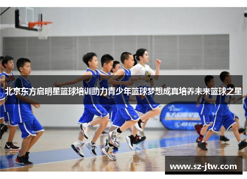 北京东方启明星篮球培训助力青少年篮球梦想成真培养未来篮球之星