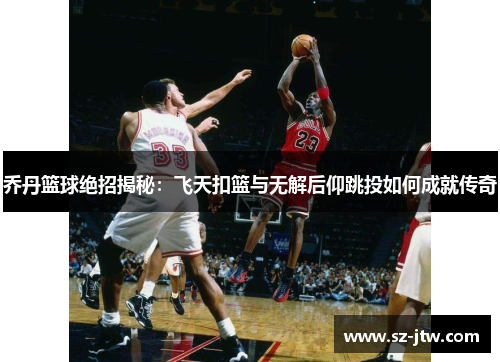 乔丹篮球绝招揭秘：飞天扣篮与无解后仰跳投如何成就传奇