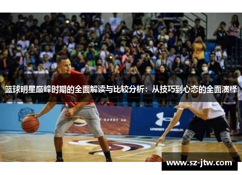 篮球明星巅峰时期的全面解读与比较分析：从技巧到心态的全面演绎