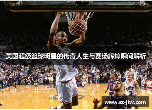 美国超级篮球明星的传奇人生与赛场辉煌瞬间解析