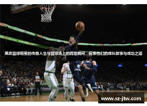 黑皮篮球明星的传奇人生与篮球场上的辉煌瞬间，探索他们的成长故事与成功之道